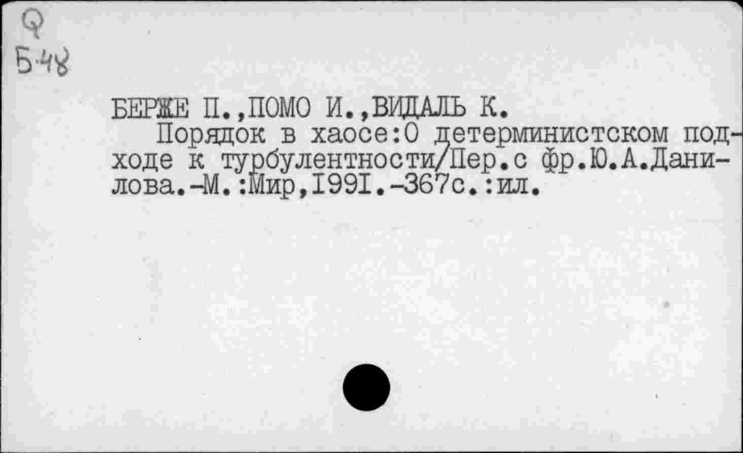 ﻿БЕРЖЕ П.,ПОМО И.,ВИДАЛЬ К.
Порядок в хаосе:0 детерминистском под ходе к турбулентно с ти/Пер. с фр.Ю.А.Дани-лова.-М.:Йир,1991.-367с.:ил.